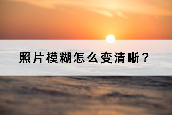 照片模糊怎么变清晰?三个方法轻松搞定